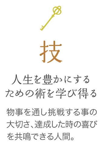 人生を豊かにするための術を学び得る　物事を通し挑戦する事の大切さ、
                達成した時の喜びを共感できる人間。